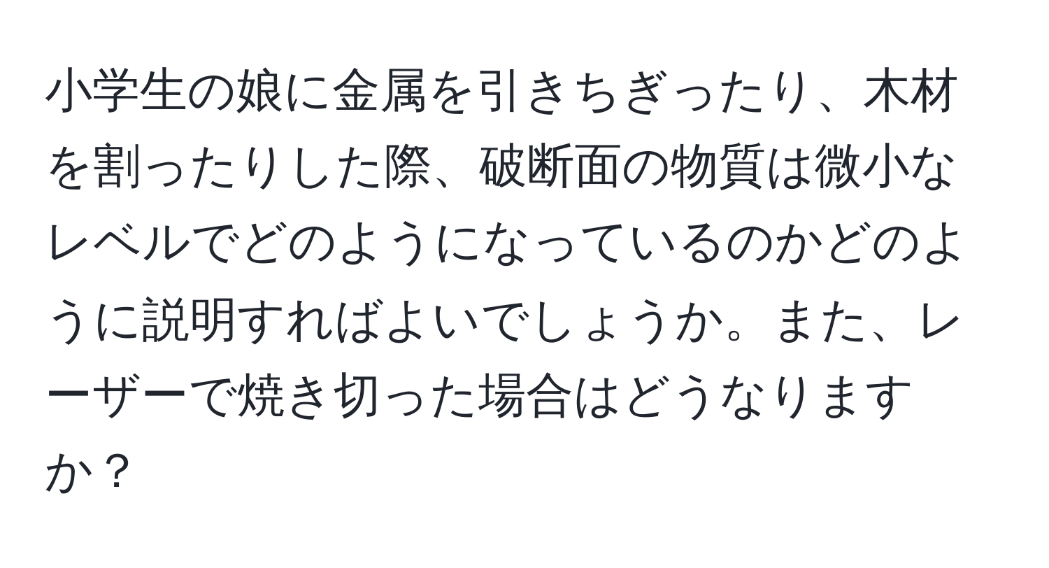 小学生の娘に金属を引きちぎったり、木材を割ったりした際、破断面の物質は微小なレベルでどのようになっているのかどのように説明すればよいでしょうか。また、レーザーで焼き切った場合はどうなりますか？