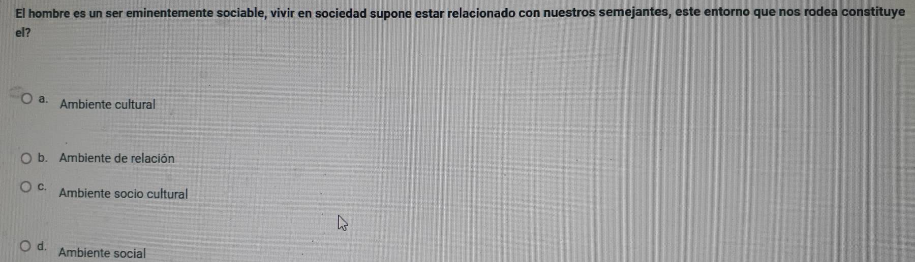 El hombre es un ser eminentemente sociable, vivir en sociedad supone estar relacionado con nuestros semejantes, este entorno que nos rodea constituye
el?
a. Ambiente cultural
b. Ambiente de relación
C. Ambiente socio cultural
d. Ambiente social