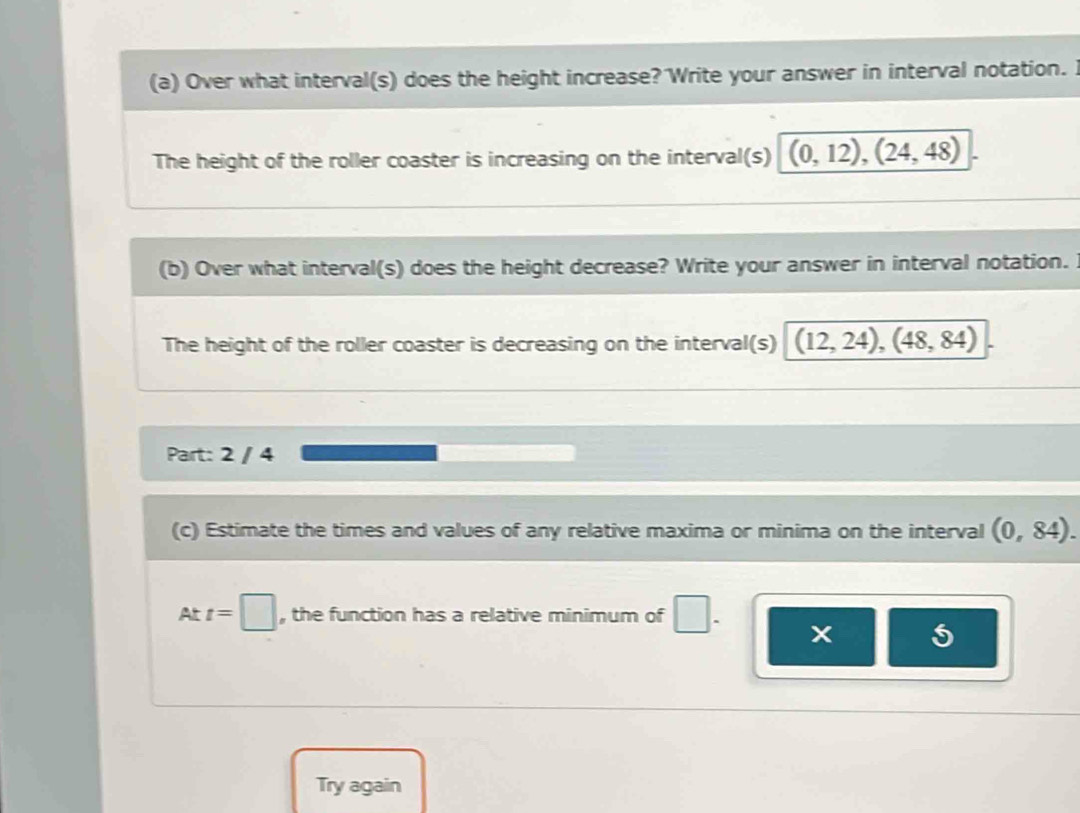 Over what interval(s) does the height increase? Write your answer in interval notation. I 
The height of the roller coaster is increasing on the interval(s) (0,12),(24,48)
(b) Over what interval(s) does the height decrease? Write your answer in interval notation. 
The height of the roller coaster is decreasing on the interval(s) (12,24), (48,84)
Part: 2 / 4 
(c) Estimate the times and values of any relative maxima or minima on the interval (0,84). 
At t=□ , the function has a relative minimum of 
5 
Try again