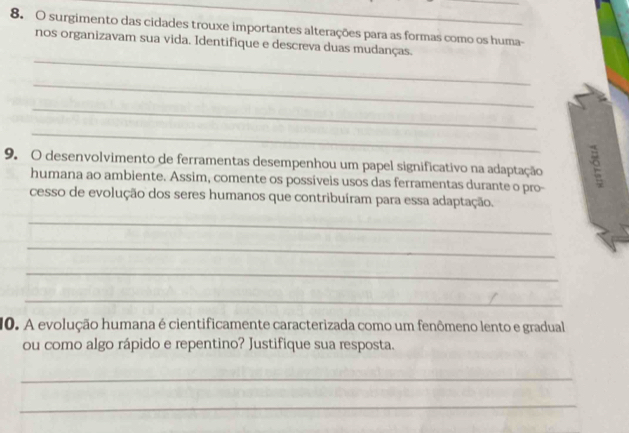 surgimento das cidades trouxe importantes alterações para as formas como os huma- 
_ 
nos organizavam sua vida. Identifique e descreva duas mudanças. 
_ 
_ 
_ 
9. O desenvolvimento de ferramentas desempenhou um papel significativo na adaptação 
humana ao ambiente. Assim, comente os possiveis usos das ferramentas durante o pro- 
cesso de evolução dos seres humanos que contribuíram para essa adaptação. 
_ 
_ 
_ 
_ 
10. A evolução humana é cientificamente caracterizada como um fenômeno lento e gradual 
ou como algo rápido e repentino? Justifique sua resposta. 
_ 
_