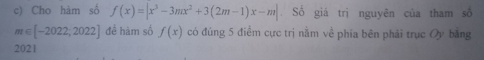 Cho hàm số f(x)=|x^3-3mx^2+3(2m-1)x-m|. Số giá trị nguyên của tham số
m∈ [-2022;2022] để hàm số f(x) có đúng 5 điểm cực trị nằm về phía bên phải trục Oy bằng 
2021