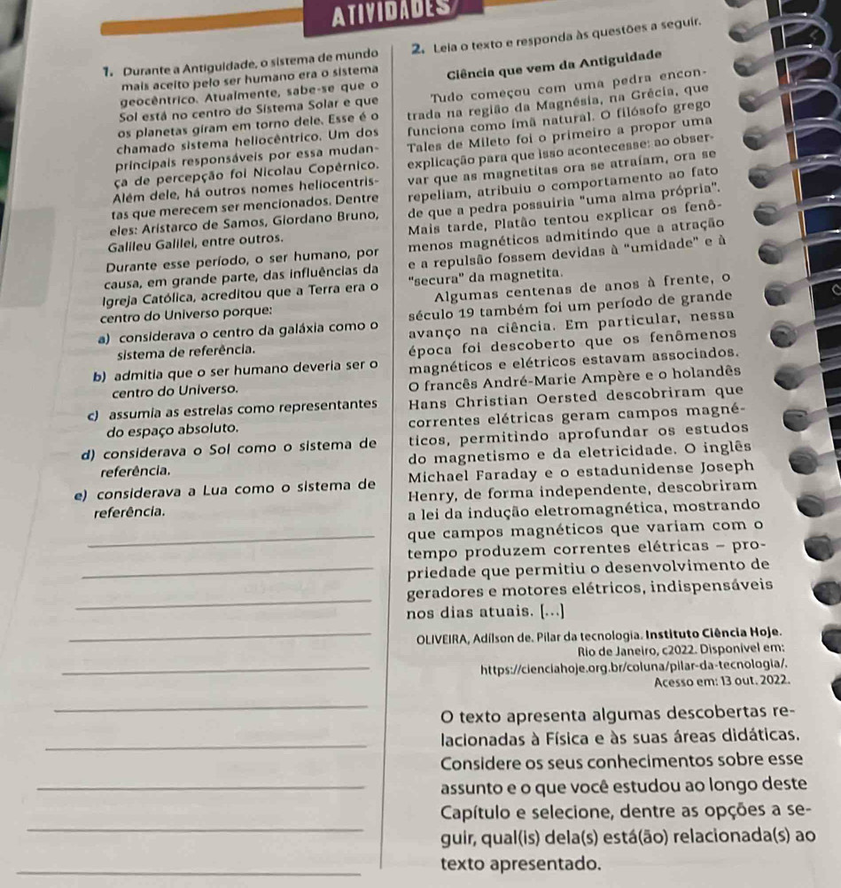 ATIVIDADES
1. Durante a Antiguidade, o sistema de mundo 2. Leia o texto e responda às questões a seguir.
mais aceito pelo ser humano era o sistema
geocêntrico. Atualmente, sabe-se que o Ciência que vem da Antiguidade
os planetas giram em torno dele. Esse é o Tudo começou com uma pedra encon-
Sol está no centro do Sistema Solar e que
funciona como ímã natural. O filósofo grego
chamado sistema heliocêntrico. Um dos trada na região da Magnésia, na Grécia, que
principais responsáveis por essa mudan- Tales de Mileto foi o primeiro a propor uma
Além dele, há outros nomes heliocentris- explicação para que isso acontecesse: ao obser-
ça de percepção foi Nicolau Copérnico.
repeliam, atribuiu o comportamento ao fato
tas que merecem ser mencionados. Dentre var que as magnetitas ora se atraíam, ora se
eles: Arístarco de Samos, Giordano Bruno, de que a pedra possuíria "uma alma própria'.
Galileu Galilei, entre outros.  Mais tarde, Platão tentou explicar os fenô-
Durante esse período, o ser humano, por menos magnéticos admitindo que a atração
causa, em grande parte, das influências da e a repulsão fossem devidas à "umidade" e à
Igreja Católica, acreditou que a Terra era o 'secura'' da magnetita.
centro do Universo porque:  Algumas centenas de anos à frente, o
século 19 também foi um período de grande
a) considerava o centro da galáxia como o avanço na ciência. Em particular, nessa
sistema de referência.
época foi descoberto que os fenômenos
b) admitia que o ser humano deveria ser o magnéticos e elétricos estavam associados.
centro do Universo. O francês André-Marie Ampère e o holandês
c) assumía as estrelas como representantes Hans Christían Oersted descobriram que
do espaço absoluto. correntes elétricas geram campos magné
ticos, permitindo aprofundar os estudos
d) considerava o Sol como o sistema de do magnetismo e da eletricidade. O inglês
referência.
e) considerava a Lua como o sistema de Michael Faraday e o estadunidense Joseph
referência.  Henry, de forma independente, descobriram
a lei da indução eletromagnética, mostrando
_que campos magnéticos que variam com o
tempo produzem correntes elétricas - pro-
_priedade que permitiu o desenvolvimento de
_
geradores e motores elétricos, indispensáveis
nos dias atuais. [...]
_* OLIVEIRA, Adílson de. Pilar da tecnologia. Instituto Ciência Hoje.
Rio de Janeiro, c2022. Disponível em:
_https://cienciahoje.org.br/coluna/pilar-da-tecnologia/.
Acesso em: 13 out. 2022.
_
O texto apresenta algumas descobertas re-
_ lacionadas à Física e às suas áreas didáticas.
Considere os seus conhecimentos sobre esse
_assunto e o que você estudou ao longo deste
_
Capítulo e selecione, dentre as opções a se-
guir, qual(is) dela(s) está(ão) relacionada(s) ao
_texto apresentado.