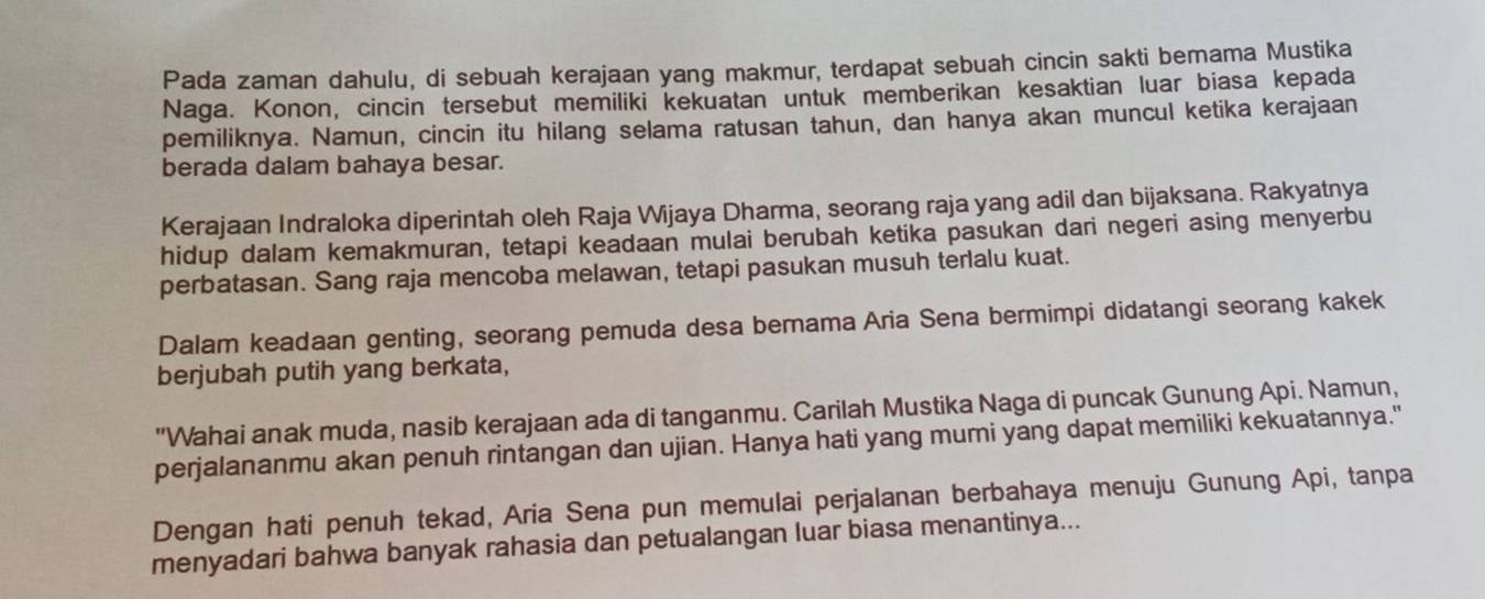 Pada zaman dahulu, di sebuah kerajaan yang makmur, terdapat sebuah cincin sakti bemama Mustika 
Naga. Konon, cincin tersebut memiliki kekuatan untuk memberikan kesaktian luar biasa kepada 
pemiliknya. Namun, cincin itu hilang selama ratusan tahun, dan hanya akan muncul ketika kerajaan 
berada dalam bahaya besar. 
Kerajaan Indraloka diperintah oleh Raja Wijaya Dharma, seorang raja yang adil dan bijaksana. Rakyatnya 
hidup dalam kemakmuran, tetapi keadaan mulai berubah ketika pasukan dari negeri asing menyerbu 
perbatasan. Sang raja mencoba melawan, tetapi pasukan musuh terlalu kuat. 
Dalam keadaan genting, seorang pemuda desa bernama Aria Sena bermimpi didatangi seorang kakek 
berjubah putih yang berkata, 
"Wahai anak muda, nasib kerajaan ada di tanganmu. Carilah Mustika Naga di puncak Gunung Api. Namun, 
perjalananmu akan penuh rintangan dan ujian. Hanya hati yang mumi yang dapat memiliki kekuatannya." 
Dengan hati penuh tekad, Aria Sena pun memulai perjalanan berbahaya menuju Gunung Api, tanpa 
menyadari bahwa banyak rahasia dan petualangan luar biasa menantinya...