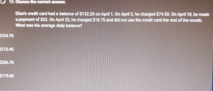 Choose the correct answer.
Elian's credit card had a balance of $132.20 on April 1. On April 5, he charged $74.50. On Aprill 18, he made
a payment of $52. On April 22, he charged $18.75 and did not use the credit card the rest of the month.
What was his average daily balance?
154.70
173.45
$206.70
$179.86