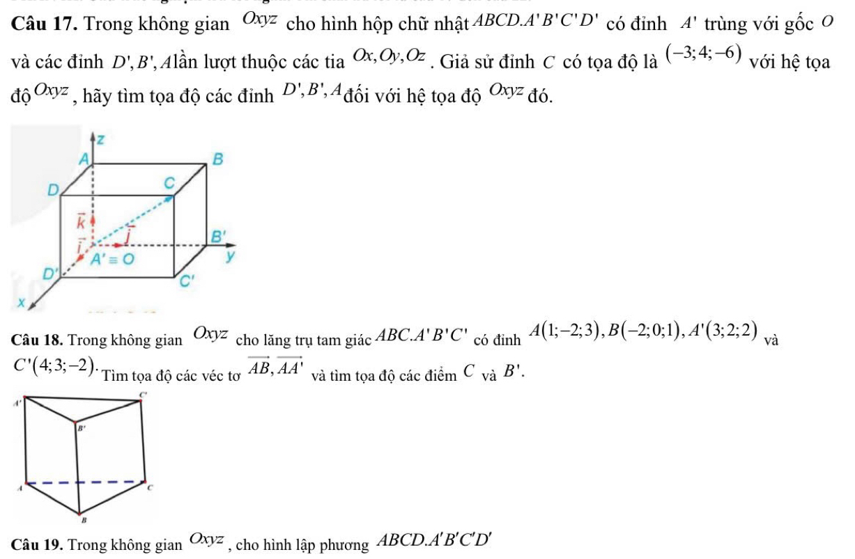 Trong không gian Oxyz cho hình hộp chữ nhật ABCD. A'B'C'D' có đỉnh A' trùng với gốc 0
và các đỉnh D',B' lần lượt thuộc các tia Ox,Oy,Oz. Giả sử đỉnh C có tọa độ là (-3;4;-6) với hệ tọa
do^(Oxyz) , hãy tìm tọa độ các đỉnh D',B' * A đối với hệ tọa độ Oxyz đó.
Câu 18. Trong không gian Oxyz cho lăng trụ tam giác ABC.A'B'C' có dinhA(1;-2;3),B(-2;0;1),A'(3;2;2) và
C'(4;3;-2). Tìm tọa độ các véc tơ vector AB,vector AA' và tìm tọa độ các điểm C_VaB'.
Câu 19. Trong không gian Oxyz , cho hình lập phương ABCD.A'B'C'D'