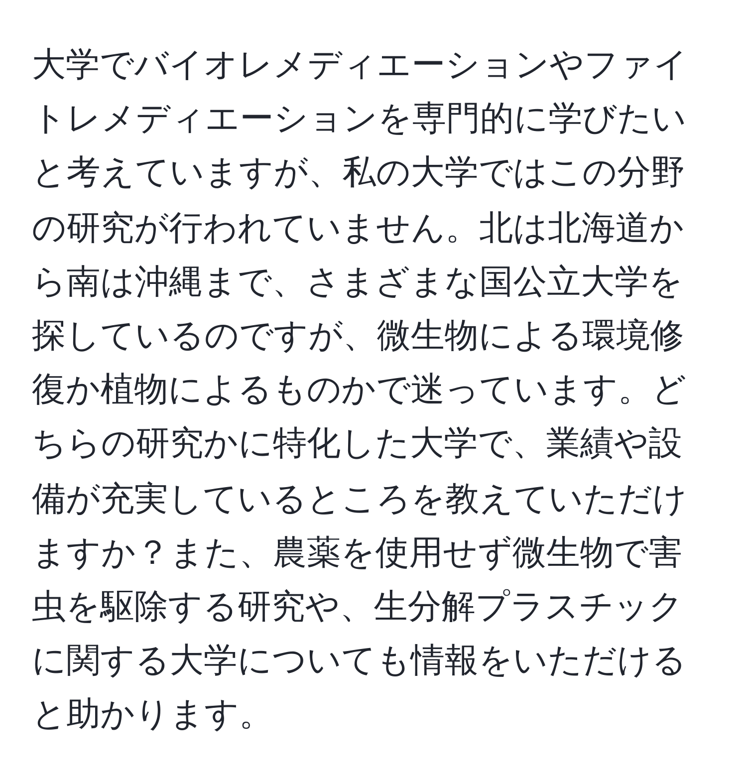 大学でバイオレメディエーションやファイトレメディエーションを専門的に学びたいと考えていますが、私の大学ではこの分野の研究が行われていません。北は北海道から南は沖縄まで、さまざまな国公立大学を探しているのですが、微生物による環境修復か植物によるものかで迷っています。どちらの研究かに特化した大学で、業績や設備が充実しているところを教えていただけますか？また、農薬を使用せず微生物で害虫を駆除する研究や、生分解プラスチックに関する大学についても情報をいただけると助かります。