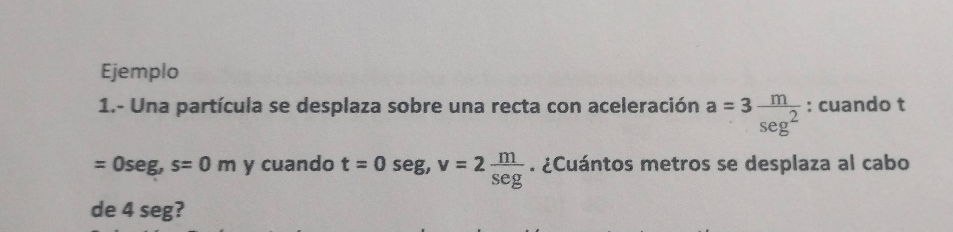 Ejemplo 
1.- Una partícula se desplaza sobre una recta con aceleración a=3 m/sec^2  : cuando t
=0seg, s=0m y cuando t=0seg, v=2 m/Seg . ¿Cuántos metros se desplaza al cabo 
de 4 seg?