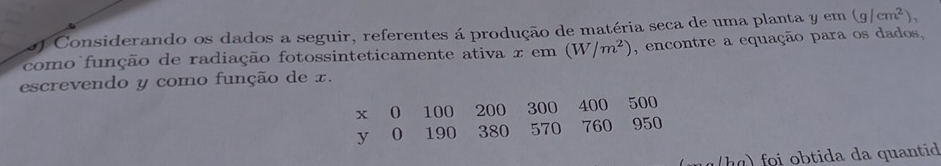 Considerando os dados a seguir, referentes á produção de matéria seca de uma planta y em (g/cm^2), 
como função de radiação fotossinteticamente ativa x em (W/m^2) , encontre a equação para os dados, 
escrevendo y como função de x.
x 0 100 200 300 400 500
y 0 190 380 570 760 950
tida da quantid