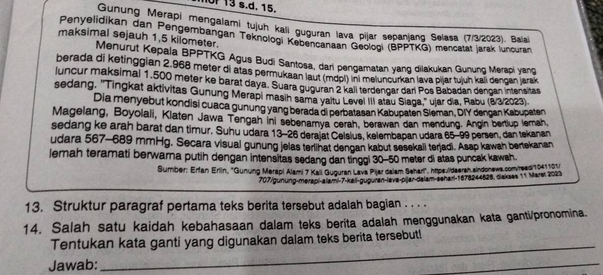 or 13 s.d. 15.
Gunung Merapi mengalami tujuh kali guguran lava pijar sepanjang Selasa (7/3/2023). Balai
Penyelidikan dan Pengembangan Teknologi Kebencanaan Geologi (BPPTKG) mencatät jarak luncuran
maksimal sejauh 1,5 kilometer.
Menurut Kepala BPPTKG Agus Budi Santosa, dari pengamatan yang dilakukan Gunung Merapi yang
berada di ketinggian 2,968 meter di atas permukaan laut (mdpl) ini meluncurkan lava pijar tujuh kali dengan jarak
luncur maksimal 1,500 meter ke barat daya. Suara guguran 2 kali terdengar dari Pos Babadan dençan intensitas
sedang. "Tingkat aktivitas Gunung Merapi masih sama yaitu Level III atau Siaga,' ujar dia, Rabu (8/3/2023).
Dia menyebut kondisi cuaca gunung yang berada di perbatasan Kabupaten Sleman, DIY dengan Kabupaten
Magelang, Boyolali, Klaten Jawa Tengah ini sebenarnya cerah, berawan dan mendung. Angin bertiup lemah,
sedang ke arah barat dan timur. Suhu udara 13-26 derajat Celsius, kelembapan udara 65-99 persen, dan tekanan
udara 567-689 mmHg. Secara visual gunung jelas terlihat dengan kabut sesekali terjadi. Asap kawah bertekanan
lemah teramati berwarna putih dengan intensitas sedang dan tinggi 30-50 meter di atas puncak kawah.
Surnber: Erfan Erlin, 'Gunung Merapi Alami 7 Kali Guguran Lava Pijar dalam Sehari", https://daerah.sindonews.com/read/1041101/
707/gunung-merapi-alami-7-kall-guguran-lava-pijar-dalam-sehari-1678244628, diakses 11 Maret 2023
13. Struktur paragraf pertama teks berita tersebut adalah bagian . . . .
14. Salah satu kaidah kebahasaan dalam teks berita adalah menggunakan kata ganti/pronomina.
Tentukan kata ganti yang digunakan dalam teks berita tersebut!
Jawab:
_
_