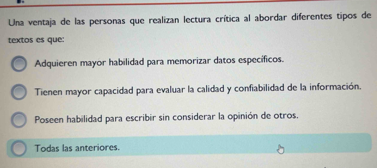 Una ventaja de las personas que realizan lectura crítica al abordar diferentes tipos de
textos es que:
Adquieren mayor habilidad para memorizar datos específicos.
Tienen mayor capacidad para evaluar la calidad y confiabilidad de la información.
Poseen habilidad para escribir sin considerar la opinión de otros.
Todas las anteriores.