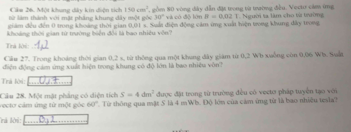 Một khung dây kín diện tích 150cm^2 7, gồm 80 vòng dây dẫn đặt trong từ trường đều. Vectơ cảm ứng 
từ làm thành với mặt phăng khung dây một góc 30° và có độ lớn B=0.02T. Người ta làm cho từ trường 
giám đều đến 0 trong khoảng thời gian 0,01 s. Suất điện động cảm ứng xuất hiện trong khung dây trong 
khoảng thời gian từ trường biến đổi là bao nhiêu vôn? 
Trả lời: 
Câu 27. Trong khoảng thời gian 0,2 s, từ thông qua một khung dây giám từ 0,2 Wb xuống còn 0,06 Wb. Suất 
điện động cảm ứng xuất hiện trong khung có độ lớn là bao nhiêu vôn? 
Trả lời: 
Câu 28. Một mặt phẳng có diện tích S=4dm^2 được đặt trong từ trường đều có vectơ pháp tuyển tạo với 
vectơ cảm ứng từ một góc 60°. Từ thông qua mặt S là 4 mWb. Độ lớn của cảm ứng từ là bao nhiêu tesla? 
rả lời:_ 
_