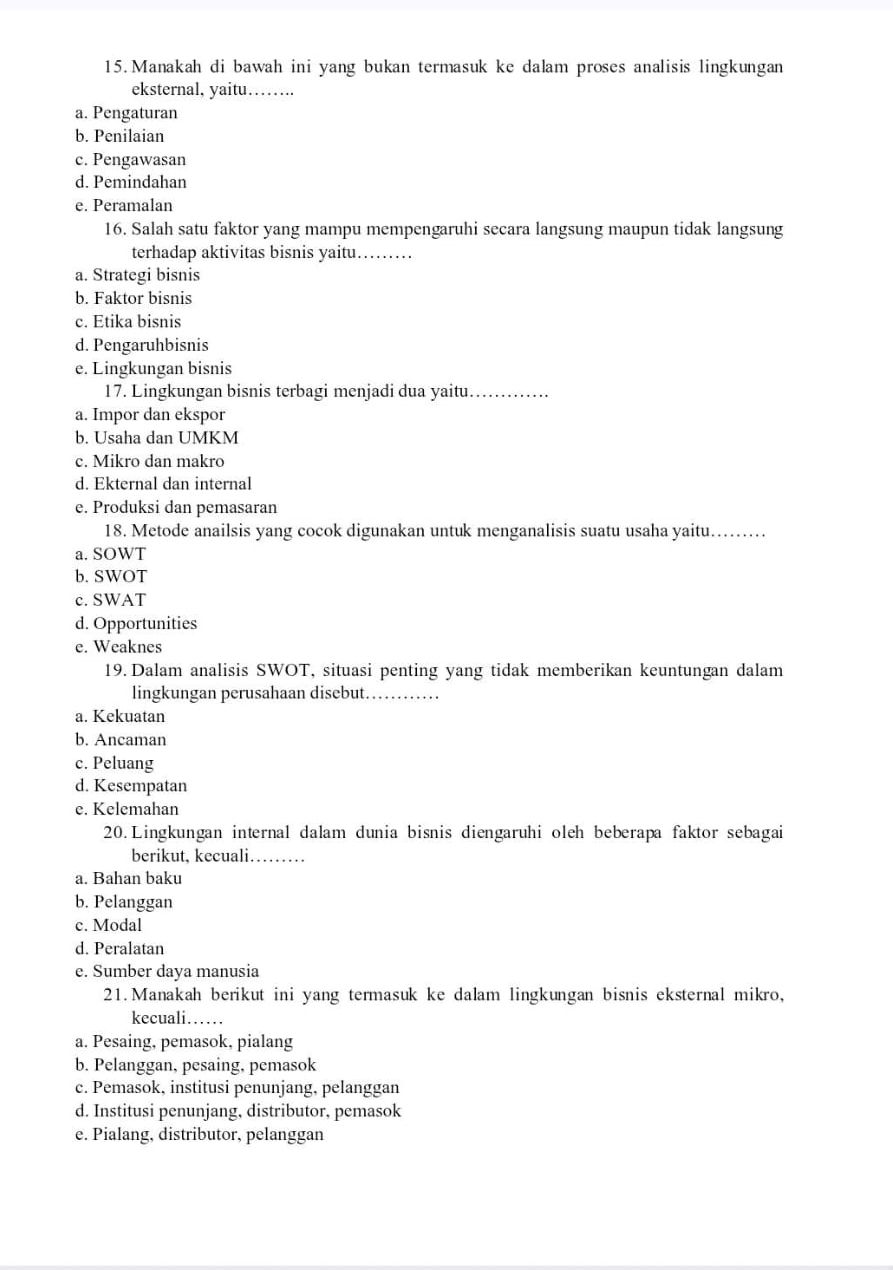 Manakah di bawah ini yang bukan termasuk ke dalam proses analisis lingkungan
eksternal, yaitu……_
a. Pengaturan
b. Penilaian
c. Pengawasan
d. Pemindahan
e. Peramalan
16. Salah satu faktor yang mampu mempengaruhi secara langsung maupun tidak langsung
terhadap aktivitas bisnis yaitu._
a. Strategi bisnis
b. Faktor bisnis
c. Etika bisnis
d. Pengaruhbisnis
e. Lingkungan bisnis
17. Lingkungan bisnis terbagi menjadi dua yaitu._
a. Impor dan ekspor
b. Usaha dan UMKM
c. Mikro dan makro
d. Ekternal dan internal
e. Produksi dan pemasaran
18. Metode anailsis yang cocok digunakan untuk menganalisis suatu usaha yaitu…..
a. SOWT
b. SWOT
c. SWAT
d. Opportunities
e. Weaknes
19. Dalam analisis SWOT, situasi penting yang tidak memberikan keuntungan dalam
lingkungan perusahaan disebut._
a. Kekuatan
b. Ancaman
c. Peluang
d. Kesempatan
e. Kelemahan
20.Lingkungan internal dalam dunia bisnis diengaruhi oleh beberapa faktor sebagai
berikut, kecuali…_
a. Bahan baku
b. Pelanggan
c. Modal
d. Peralatan
e. Sumber daya manusia
21.Manakah berikut ini yang termasuk ke dalam lingkungan bisnis eksternal mikro,
kecuali……
a. Pesaing, pemasok, pialang
b. Pelanggan, pesaing, pemasok
c. Pemasok, institusi penunjang, pelanggan
d. Institusi penunjang, distributor, pemasok
e. Pialang, distributor, pelanggan