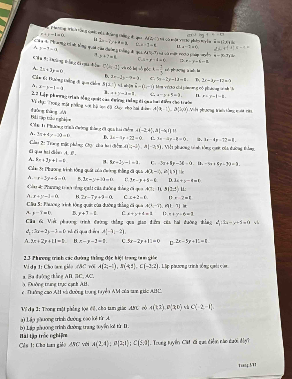 x+y-1=0.
3: Phương trình tổng quát của đường thẳng đi qua A(2;-1) và có một vectơ pháp tuyển
B. 2x-7y+9=0. C. x+2=0. D x-2=0.
*  Câu 4: Phương trình tổng quát của đường thằng đi qua A(3;-7) và có một vectơ pháp tuyển overline n=(0; là
A. y-7=0. B. y+7=0. C.
x+y+4=0. D. x+y+6=0.
Câu 5: Đường thắng đi qua điểm C(3;-2) và có hệ số góc
A. 2x+3y=0. k= 2/3  có phương trình là
B. 2x-3y-9=0. C. 3x-2y-13=0 D. 2x-3y-12=0.
Câu 6: Đường thằng đi qua điểm B(2;1) và nhận
A. x-y-1=0. vector u=(1;-1) làm véctơ chỉ phương có phương trình là
B. x+y-3=0. C. x-y+5=0, D. x+y-1=0.
2.2 Lập phương trình tổng quát của đường thẳng đi qua hai điểm cho trước
Ví dụ: Trong mặt phẳng với hệ tọa độ Oxy cho hai điểm A(0;-1),B(3;0) Viết phương trình tổng quát của
đường thẳng AB
Bài tập trắc nghiệm
Câu 1: Phương trình đường thằng đi qua hai điểm A(-2;4),B(-6;1) là
A. 3x+4y-10=0.
B. 3x-4y+22=0. C. 3x-4y+8=0 D. 3x-4y-22=0.
Câu 2: Trong mặt phẳng Oxy cho hai điểm A(1;-3),B(-2;5) Viết phương trình tổng quát của đường thằng
đi qua hai điểm A, B .
A. 8x+3y+1=0.
B. 8x+3y-1=0. C. -3x+8y-30=0. D. -3x+8y+30=0.
Câu 3: Phương trình tổng quát của đường thẳng đi qua A(3;-1),B(1;5) là:
A. -x+3y+6=0. B. 3x-y+10=0. C. 3x-y+6=0. D. 3x+y-8=0.
Câu 4: Phương trình tổng quát của đường thẳng đi qua A(2;-1),B(2;5) là:
A. x+y-1=0. B. 2x-7y+9=0. C. x+2=0. D. x-2=0.
Câu 5: Phương trình tổng quát của đường thẳng đi qua A(3;-7),B(1;-7) là:
A. y-7=0. B. y+7=0. C. x+y+4=0. D. x+y+6=0.
Câu 6: Viết phương trình đường thằng qua giao điểm của hai đường thẳng d_1:2x-y+5=0 và
d_2:3x+2y-3=0 và đi qua điểm A(-3;-2).
A. 5x+2y+11=0. B. x-y-3=0. C. 5x-2y+11=0 D' 2x-5y+11=0.
2.3 Phương trình các đường thẳng đặc biệt trong tam giác
Ví dụ 1: Cho tam giác ABC với A(2;-1),B(4;5),C(-3;2). Lập phương trình tổng quát của:
a. Ba đường thằng AB, BC, AC.
b. Đường trung trực cạnh AB.
c. Đường cao AH và đường trung tuyến AM của tam giác ABC.
Ví dụ 2: Trong mặt phẳng tọa độ, cho tam giác ABC có A(1;2),B(3;0) và C(-2;-1).
a) Lập phương trình đường cao kẻ từ A.
b) Lập phương trình đường trung tuyến kẻ từ B.
Bài tập trắc nghiệm
Câu 1: Cho tam giác ABC với A(2;4);B(2;1);C(5;0). Trung tuyến CM đi qua điểm nào dưới đây?
Trang 3/12