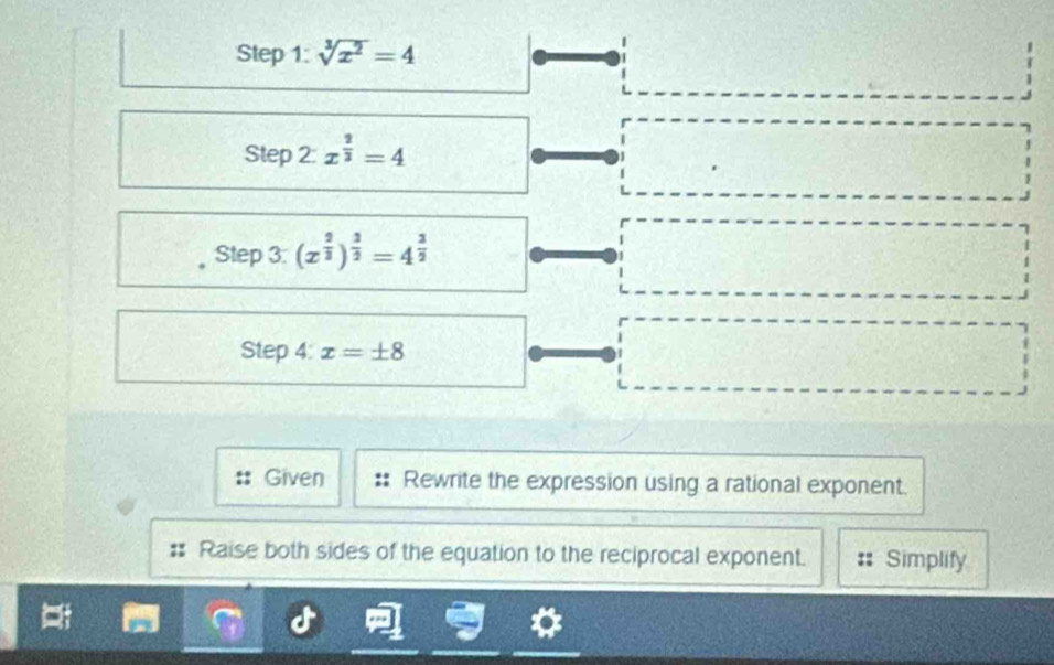 sqrt[3](x^2)=4
Step 2x^(frac 2)3=4
'' □ 
Step 3. (x^(frac 2)3)^ 3/2 =4^(frac 3)2
Step 4: x=± 8
Given Rewrite the expression using a rational exponent. 
Raise both sides of the equation to the reciprocal exponent. Simplify