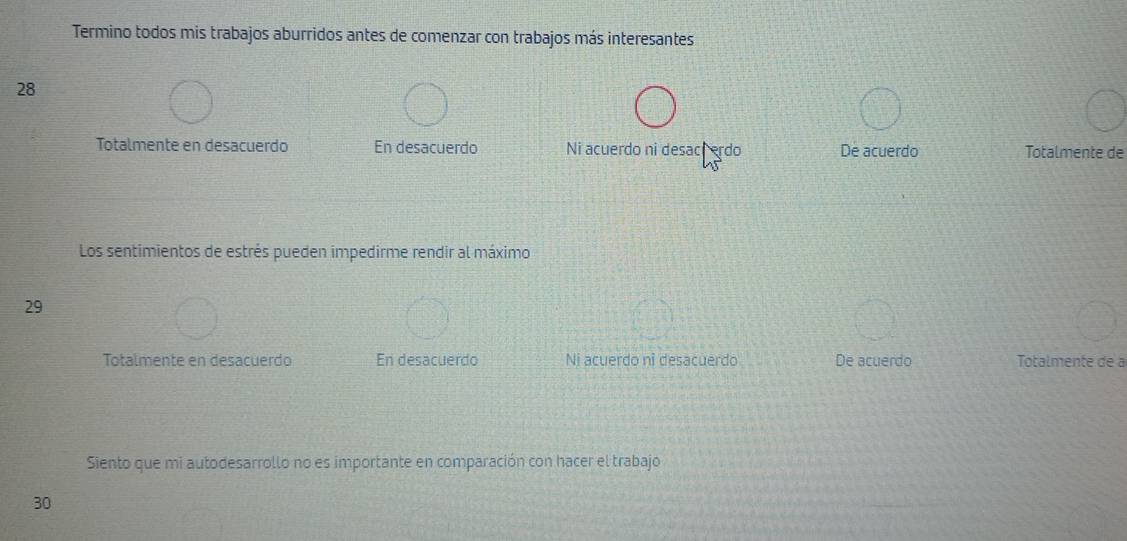 Termino todos mis trabajos aburridos antes de comenzar con trabajos más interesantes
28
Totalmente en desacuerdo En desacuerdo Ni acuerdo ni desach erdo De acuerdo Totalmente de
Los sentimientos de estrés pueden impedirme rendir al máximo
29
Totalmente en desacuerdo En desacuerdo Ni acuerdo ni desacuerdo De acuerdo Totalmente de a
Siento que mi autodesarrollo no es importante en comparación con hacer el trabajo
30