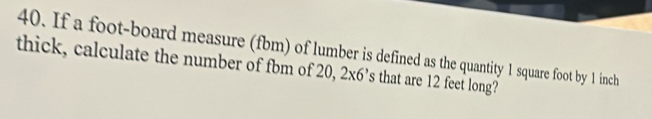 If a foot-board measure (fbm) of lumber is defined as the quantity 1 square foot by 1 inch
thick, calculate the number of fbm of 20, 2x6^, 's that are 12 feet long?