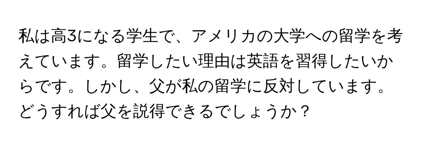 私は高3になる学生で、アメリカの大学への留学を考えています。留学したい理由は英語を習得したいからです。しかし、父が私の留学に反対しています。どうすれば父を説得できるでしょうか？