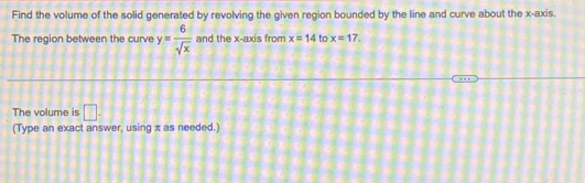 Find the volume of the solid generated by revolving the given region bounded by the line and curve about the x-axis. 
The region between the curve y= 6/sqrt(x)  and the x-axis from x=14 to x=17. 
The volume is □. 
(Type an exact answer, using π as needed.)