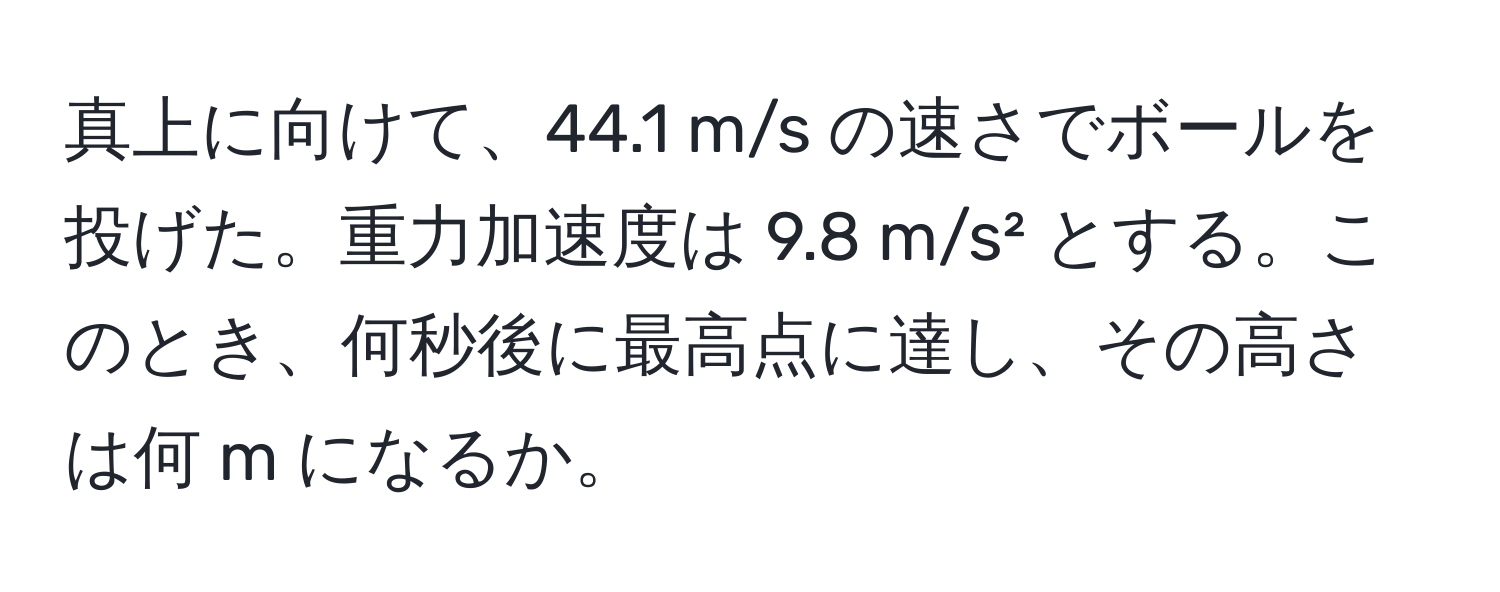 真上に向けて、44.1 m/s の速さでボールを投げた。重力加速度は 9.8 m/s² とする。このとき、何秒後に最高点に達し、その高さは何 m になるか。