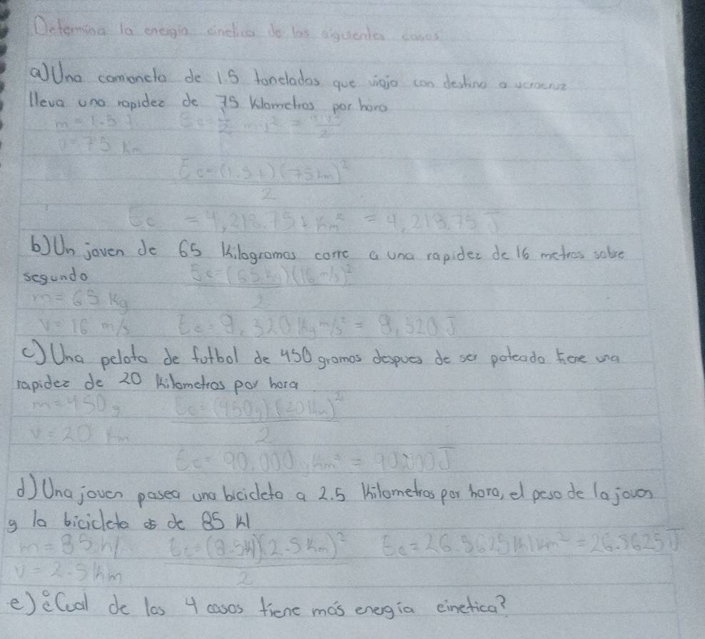 Determing la enegia dinelice do las aiguente comes
aUna comoneto de 1. 5 tonelados gue vieio can deshine a veroen?
lleva ond ropider de 75 Womehos por horo
 (m=1.5)/0.75km  E= 1/2 mv^2= mv^2/2 
frac Ec=(1.5+)(75km)^22
EC=4,218.75+km^2=4,218.75J
bJUn joven do 65 Kilogrames come a una rapider do 16 metres solve
segundo 5e=(65kg)(16m/s)^2
m=65kg
V=16m/s E_e=9,320kgm/s^2=9,520J
CJUha peloto de fotbol de 450 gramas despues do ser poteado here wa
rapider do 20 kilometros poy hora
m=450g
v=20km frac 6=(450g)(20km)^22
6c=90,000,6m^2=90,000J
d Unajoven pasea une bciceto a 2. 5 Hilometros por horo, el peso de (ajouan
g la biciclete d 8S k
m=35,h/
v=2.5lhm 6c=frac (2(2.54)(2.5km)^22 E_c=26.5625W/km^2=26.5625J
e)e(cal de las 4 casos fiene mas energia einetica?