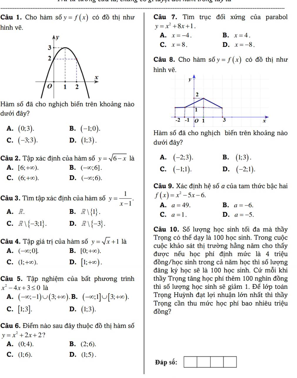 Cho hàm shat 0y=f(x) có đồ thị như Câu 7. Tìm trục đối xứng của parabol
hình vẽ.
y=x^2+8x+1.
B.
A. x=-4. x=4.
C. x=8. D. x=-8.
Câu 8. Cho hàm số y=f(x) có do thị như
hình vẽ.
Hàm số đã cho nghịch biến trên khoảng nào
dưới đây?
A. (0;3). B. (-1;0).
Hàm số đã cho nghịch biến trên khoảng nào
C. (-3;3). D. (1;3). dưới đây?
Câu 2. Tập xác định của hàm số y=sqrt(6-x) là A. (-2;3). B. (1;3).
A. [6;+∈fty ). B. (-∈fty ;6]. C. (-1;1). D. (-2;1).
C. (6;+∈fty ). D. (-∈fty ;6).
Câu 9. Xác định hệ số a của tam thức bậc hai
Câu 3. Tìm tập xác định của hàm số y= 1/x-1 . f(x)=x^2-5x-6.
A. a=49. B. a=-6.
A. R. B. R| 1 .
C. a=1. D. a=-5.
C. Rvee  -3;1 . D. R| -3 .
Câu 10. Số lượng học sinh tối đa mà thầy
Trọng có thể dạy là 100 học sinh. Trong cuộc
Câu 4. Tập giá trị của hàm số y=sqrt(x)+1 là cuộc khảo sát thị trường hằng năm cho thấy
A. (-∈fty ;0]. B. [0;+∈fty ).
được nếu học phí định mức là 4 triệu
C. (1;+∈fty ). D. [1;+∈fty ). đồng/học sinh trong cả năm học thì số lượng
đăng ký học sẽ là 100 học sinh. Cứ mỗi khi
Câu 5. Tập nghiệm của bất phương trình thầy Trọng tăng học phí thêm 100 nghìn đồng
x^2-4x+3≤ 0 là thì số lượng học sinh sẽ giảm 1. Để lớp toán
A. (-∈fty ;-1)∪ (3;+∈fty ). B. (-∈fty ;1]∪ [3;+∈fty ). Trọng Huỳnh đạt lợi nhuận lớn nhất thì thầy
Trọng cần thu mức học phí bao nhiêu triệu
C. [1;3]. D. (1;3). đồng?
Câu 6. Điểm nào sau đây thuộc đồ thị hàm số
y=x^2+2x+2 ?
A. (0;4). B. (2;6).
C. (1;6). D. (1;5).
Đáp số: □ □ □