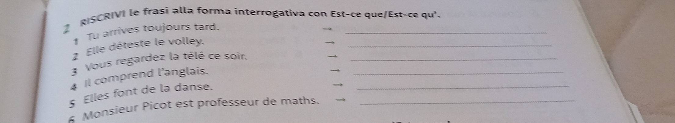 RISCRIVI le frasi alla forma interrogativa con Est-ce que/Est-ce qu'. 
1 Tu arrives toujours tard. 
2 Elle déteste le volley. 
_ 
3 Vous regardez la télé ce soir.__ 
4 Il comprend l’anglais. 
5 Elles font de la danse. 
_ 
4 Monsieur Picot est professeur de maths._