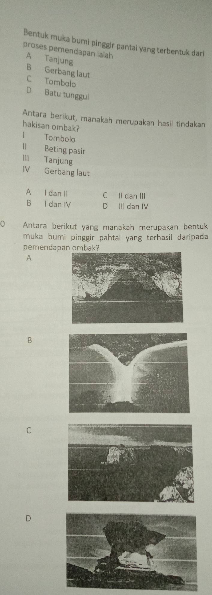 Bentuk muka bumi pinggir pantai yang terbentuk dari
proses pemendapan ialah
A Tanjung
B Gerbang laut
C Tombolo
D Batu tunggul
Antara berikut, manakah merupakan hasil tindakan
hakisan ombak?
| Tombolo
II Beting pasir
III Tanjung
IV Gerbang laut
A I dan II C II dan III
B I dan IV D III dan IV
0 Antara berikut yang manakah merupakan bentuk
muka bumi pinggir pahtai yang terhasil daripada
pemendapan ombak?
A
B
C