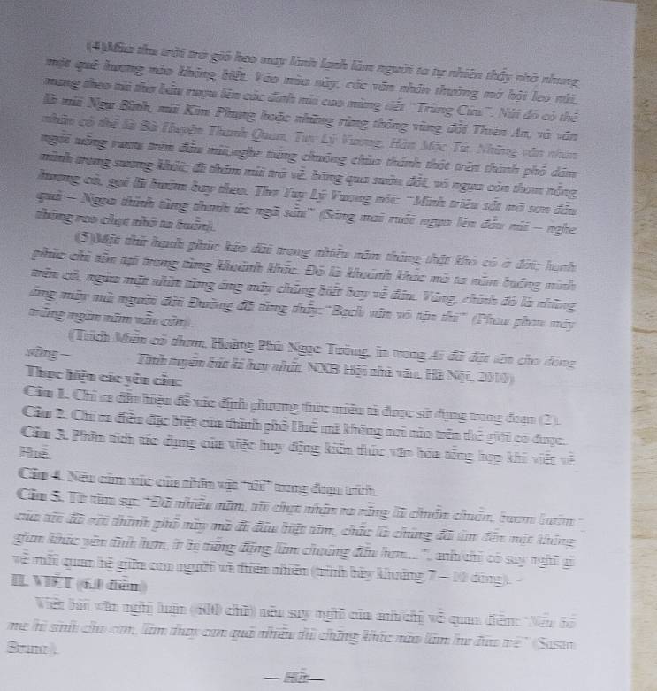 (4)Mùa the trời trở gió heo may lành lạnh làm người ta tự nhiên thấy nhớ nhung
một quê hương nào không biết. Vào mùa này, các văn nhân thường mở hội leo núi.
mang theo tửi thơ bầu ruợu lên các đinh mi cao mùng tiết 'Trùng Cứs'. Núi đó có thể
là mii Ngự Bình, mii Kim Phụng hoặc những rùng thông vùng đổi Thiên An, và văn
nhân có thể là Bà Huyện Thanh Quan, Tuy Lý Vươg, Hàn Mộc Tứ. Những văn nhân
ngỗi vỗng mượu trên đầu mii,nghe tiếng chuống chùa thánh thát trên thành phố dám
minh trung sương khỏi; đi thăm mii trở về, bằng qua suôn đỏi, vô ngựa còn tham nổng
hương có, gọi lờ bướm bay theo. Thơ Tuy Lý Vương nói: 'Minh triều sắt nã sơn đầu
quả - Ngọa thính tùng thanh ức ngã sầu'' (Sáng mai ruới ngựa lên đầu núi - nghe
thông reo chựt nhớ ta buôn).
(5)Một thứ hạnh phúc kảo dài trong nhiều năm tháng thật khó có ở đời; hạnh
phúc chi têm tại trang từng khuánh khắc. Đó là khuánh khác mô ta năm buớng minh
trên cô, ngừ mặt nhìn từng áng máy chíng biết bay về đâu. Váng, chính đó là những
dẳng mây mà người đội Đường đã từng thủy: "Bạch văn vô tận thi" (Phau phau máy
tững ngắm năm văn cảnh
(Trích Miền có tham, Hoàng Phù Ngọc Tường, in trong Ai đã đặt tên cho dóng
sīng Tính tuyên bát ki huy nhất, NXB Hội nhà văn, Hà Nội, 2010)
Thực hiện các yên cầa:
Cầu 1. Chỉ ra dầu hiệu đề xác địh phương thức miêu tả được sử dụng trong đoạn (2).
Cầu 2. Chi ra điều đặc biệt của thình phố Huế mà không nơi nào trên thế giới có được.
Cầu 3. Phim tích tác dụng của việc huy động kiển thức văn hóa tổng hợp khi viết về
Huệ
Cầu 4. Nữu căm vúc của nhân vật ''t'' tng đaạn trích
Ca S. Từ têm sự: *Đã nhiều năm, ti chạt nhận ra răng li chẩn chuẩn, luam lướm
của tic đã với thình phố này mô đi đầu hệt tăm, chức là chúng đã âm đến một không
giam khúc yên tnh ham, it bị trăng động làm chuáng đầu ham..'', anh chị có say nghĩ gi
về mỗi quan hệ giữa com người và tiên nhiên (trình bày khoảng 7 - 10 dộng). -
IL VIÉT (6 điễn)
Việt ha văn nghị luận (600 chủ) não say nghĩ của ah chị về quan đễn: 'Nếu bó
mẹ hì sih cho cm, làm thay can quả nhều thi chững khác nào làm hư đưo vrẻ'' (Sasao
Brne.
Hữ