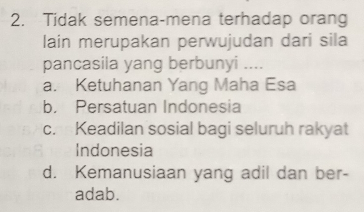 Tidak semena-mena terhadap orang
lain merupakan perwujudan dari sila
pancasila yang berbunyi ....
a. Ketuhanan Yang Maha Esa
b. Persatuan Indonesia
c. Keadilan sosial bagi seluruh rakyat
Indonesia
d. Kemanusiaan yang adil dan ber-
adab.