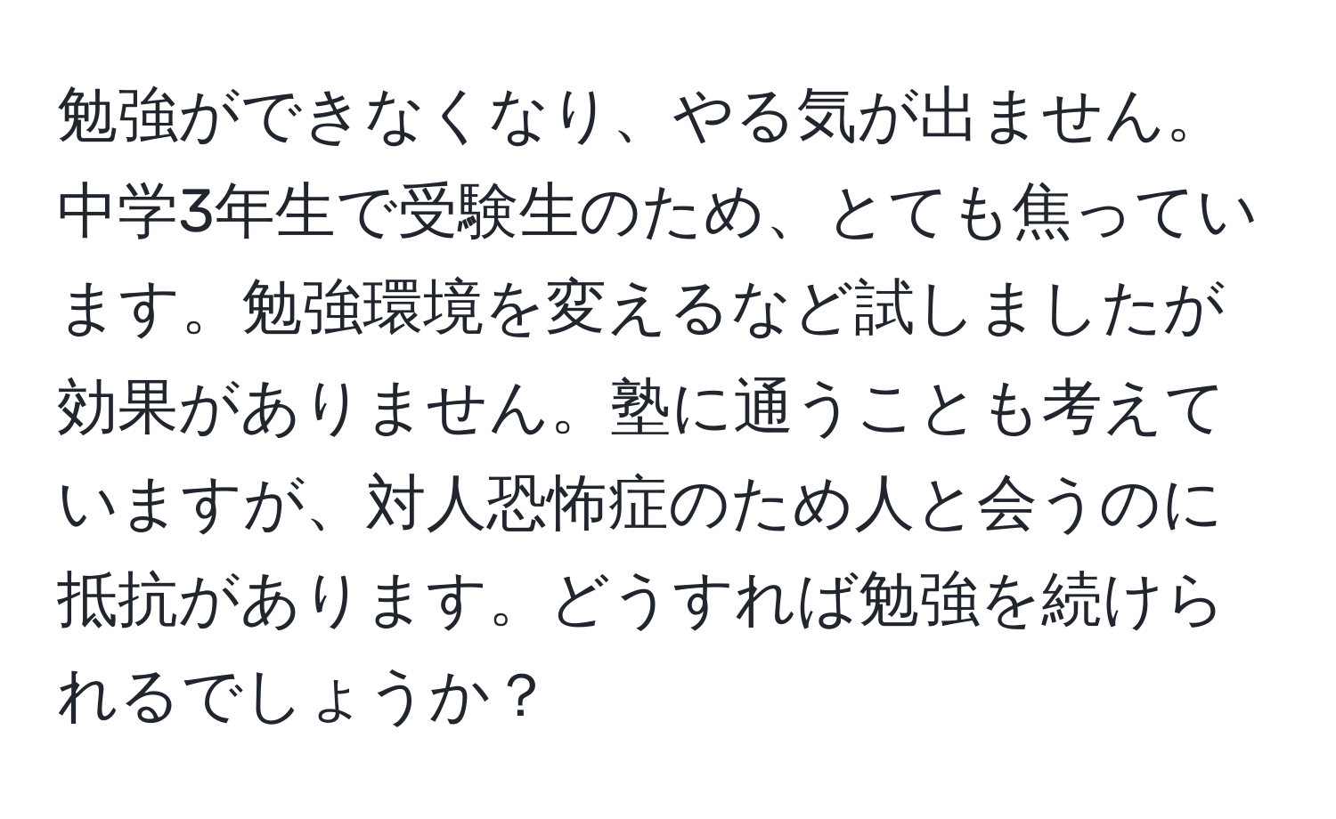 勉強ができなくなり、やる気が出ません。中学3年生で受験生のため、とても焦っています。勉強環境を変えるなど試しましたが効果がありません。塾に通うことも考えていますが、対人恐怖症のため人と会うのに抵抗があります。どうすれば勉強を続けられるでしょうか？