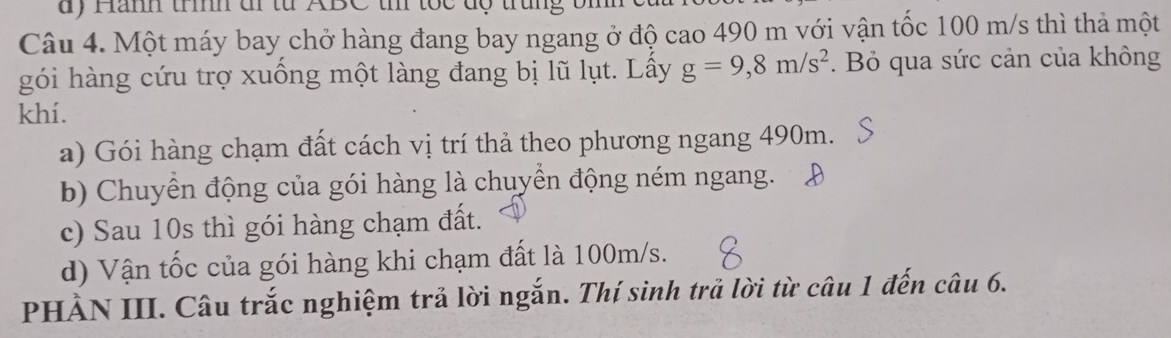 ) Hămh trìh đi từ ABC t tốc độ trung bm
Câu 4. Một máy bay chở hàng đang bay ngang ở độ cao 490 m với vận tốc 100 m/s thì thả một
gói hàng cứu trợ xuống một làng đang bị lũ lụt. Lầy g=9, 8m/s^2. Bỏ qua sức cản của không
khí.
a) Gói hàng chạm đất cách vị trí thả theo phương ngang 490m.
b) Chuyển động của gói hàng là chuyển động ném ngang.
c) Sau 10s thì gói hàng chạm đất.
d) Vận tốc của gói hàng khi chạm đất là 100m/s.
PHẢN III. Câu trắc nghiệm trả lời ngắn. Thí sinh trả lời từ câu 1 đến câu 6.