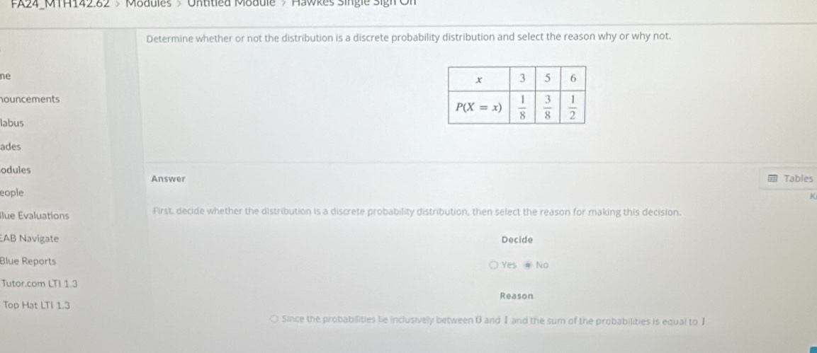 FA24_MTH142.82 > Modules > Untitled Module > Hawkes Single Sigh On
Determine whether or not the distribution is a discrete probability distribution and select the reason why or why not.
ne
houncements
labus
ades
odules
Answer Tables
eople
K
Ilue Évaluations First, decide whether the distribution is a discrete probability distribution, then select the reason for making this decision.
AB Navigate Decide
Blue Reports
Yes No
Tutor.com LTI 1.3
Reason
Top Hat LTI 1.3
Since the probabilities lie inclusively between 0 and Ⅰ and the sum of the probabilities is equal to I