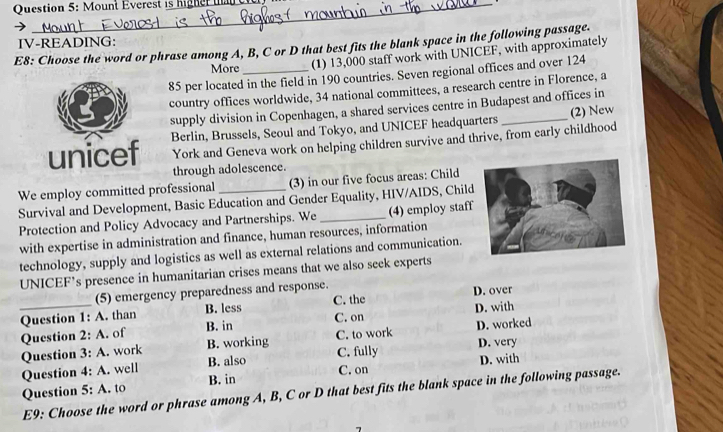 re h h 
E8: Choose the word or phrase among A, B, C or D that best fits the blank space in the following passage. IV-READING:
More
(1) 13,000 staff work with UNICEF, with approximately
85 per located in the field in 190 countries. Seven regional offices and over 124
country offices worldwide, 34 national committees, a research centre in Florence, a
supply division in Copenhagen, a shared services centre in Budapest and offices in
unicef Berlin, Brussels, Seoul and Tokyo, and UNICEF headquarters _(2) New
York and Geneva work on helping children survive and thrive, from early childhood
through adolescence.
We employ committed professional (3) in our five focus areas: Child
Survival and Development, Basic Education and Gender Equality, HIV/AIDS, Chil
Protection and Policy Advocacy and Partnerships. We_ (4) employ staff
with expertise in administration and finance, human resources, information
technology, supply and logistics as well as external relations and communication.
UNICEF’s presence in humanitarian crises means that we also seek experts
(5) emergency preparedness and response.
Question 1: A. than B. less C. the D. over
_Question 2: A. of B. in C. on D. with
Question 3: A. work B. working C. to work D. worked
Question 4:A . well B. also C. fully D. very D. with
Question 5:A to B. in C. on
E9: Choose the word or phrase among A, B, C or D that best fits the blank space in the following passage.