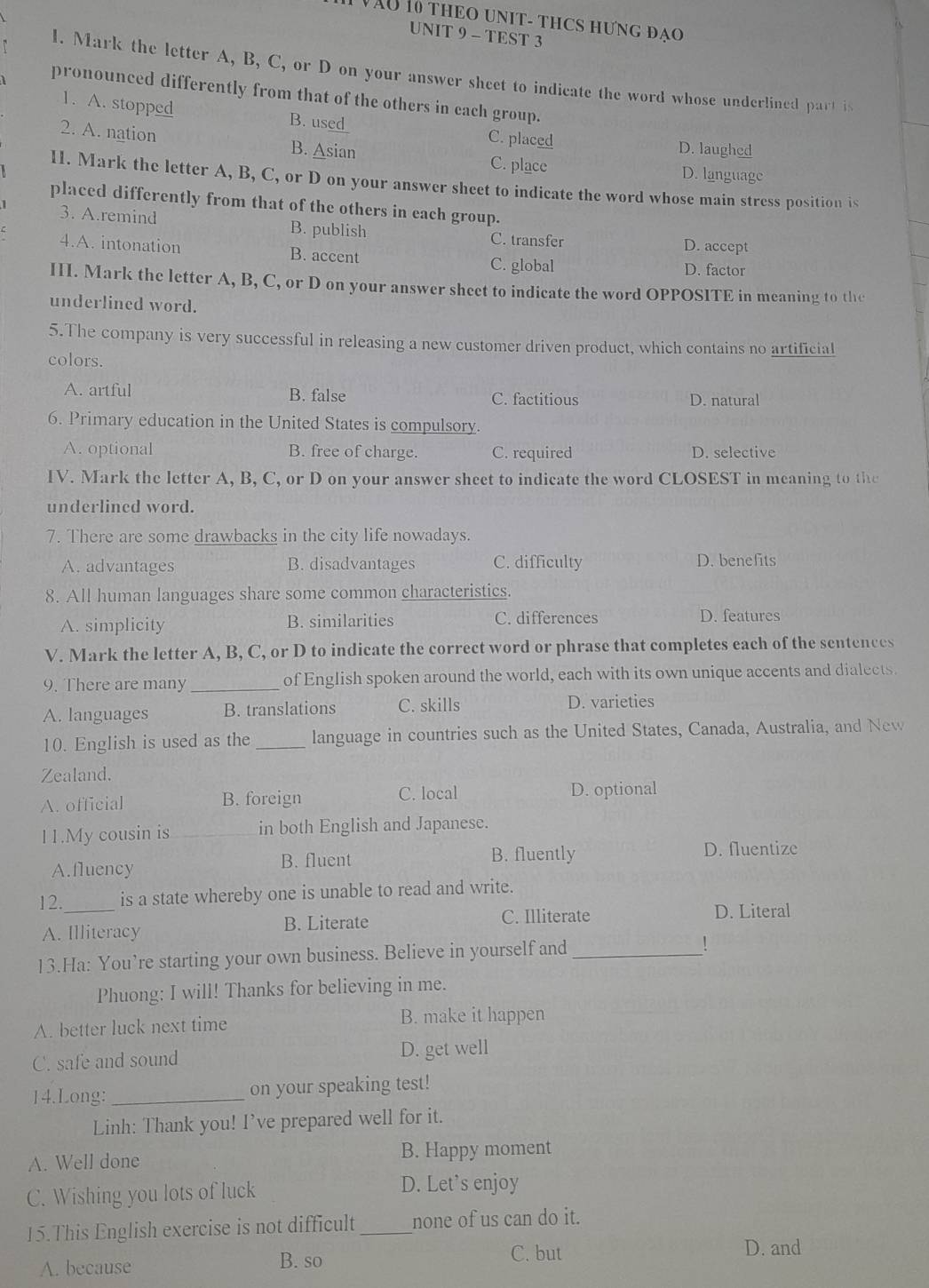 VàU 10 THEO UNIT- THCS HƯNG đạo
UNIT 9 - TEST 3
1. Mark the letter A, B, C, or D on your answer sheet to indicate the word whose underlined part is
pronounced differently from that of the others in cach group.
1. A. stopped B. use
2. A. nation B. Asian
C. placed D. laughed
C. place D. language
II. Mark the letter A, B, C, or D on your answer sheet to indicate the word whose main stress position is
placed differently from that of the others in each group.
3. A.remind B. publish C. transfer
D. accept
4.A. intonation B. accent C. global D. factor
III. Mark the letter A, B, C, or D on your answer sheet to indicate the word OPPOSITE in meaning to the
underlined word.
5.The company is very successful in releasing a new customer driven product, which contains no artificial
colors.
A. artful B. false C. factitious D. natural
6. Primary education in the United States is compulsory.
A. optional B. free of charge. C. required D. selective
IV. Mark the letter A, B, C, or D on your answer sheet to indicate the word CLOSEST in meaning to the
underlined word.
7. There are some drawbacks in the city life nowadays.
A. advantages B. disadvantages C. difficulty D. benefits
8. All human languages share some common characteristics.
A. simplicity B. similarities
C. differences D. features
V. Mark the letter A, B, C, or D to indicate the correct word or phrase that completes each of the sentences
9. There are many _of English spoken around the world, each with its own unique accents and dialects.
A. languages B. translations C. skills D. varieties
10. English is used as the_ language in countries such as the United States, Canada, Australia, and New
Zealand.
A. official B. foreign C. local D. optional
11.My cousin is _in both English and Japanese.
A.fluency B. fluent B. fluently D. fluentize
12. _is a state whereby one is unable to read and write.
A. Illiteracy B. Literate C. Illiterate D. Literal
13.Ha: You’re starting your own business. Believe in yourself and _!
Phuong: I will! Thanks for believing in me.
A. better luck next time B. make it happen
C. safe and sound D. get well
14.Long: _on your speaking test!
Linh: Thank you! I’ve prepared well for it.
A. Well done B. Happy moment
C. Wishing you lots of luck
D. Let's enjoy
15.This English exercise is not difficult _none of us can do it.
A. because B. so C. but
D. and