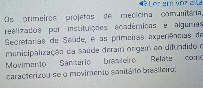 Ler em voz alta 
Os primeiros projetos de medicina comunitária, 
realizados por instituições acadêmicas e algumas 
Secretarias de Saúde, e as primeiras experiências de 
municipalização da saúde deram origem ao difundido o 
Movimento Sanitário brasileiro. Relate como 
caracterizou-se o movimento sanitário brasileiro: