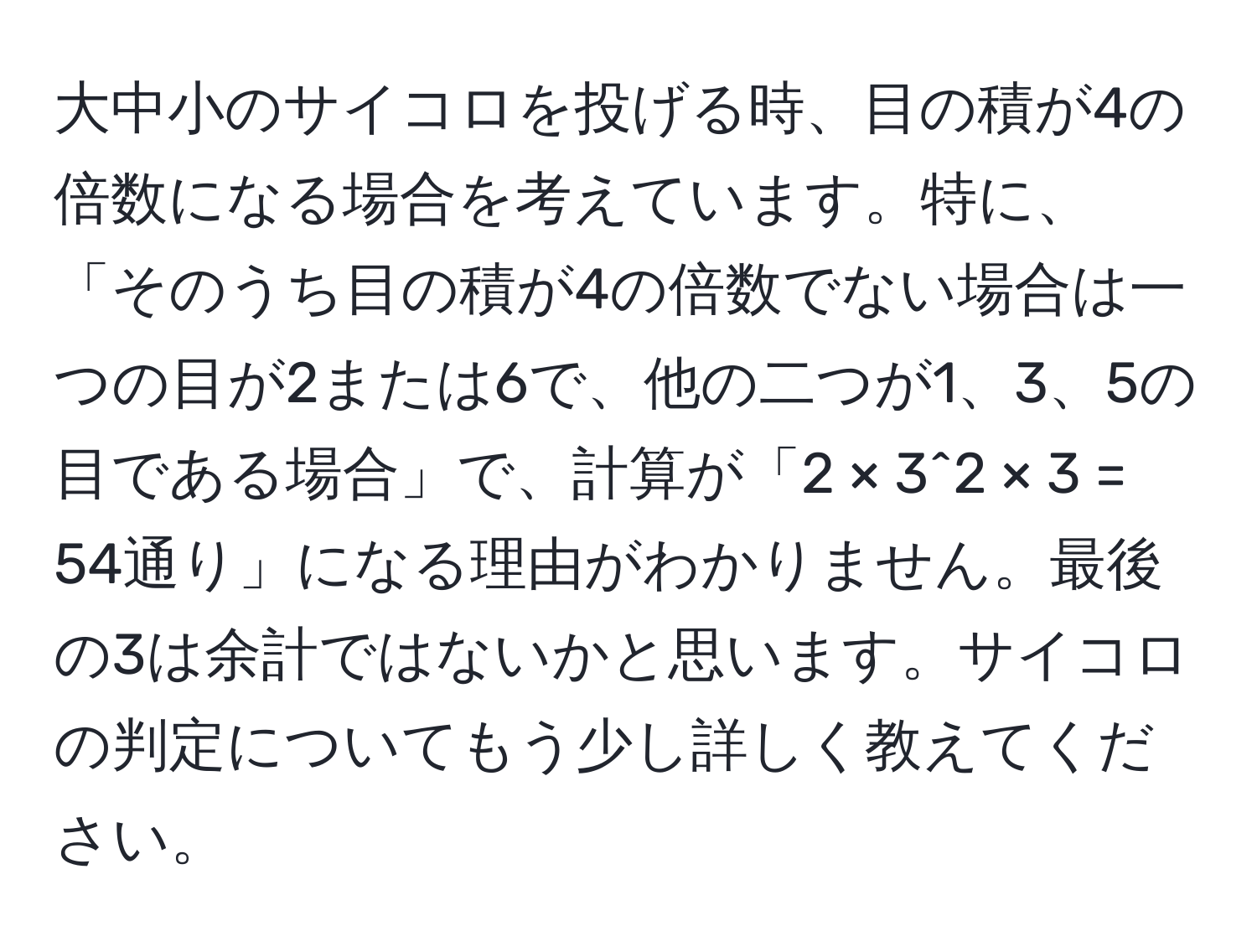 大中小のサイコロを投げる時、目の積が4の倍数になる場合を考えています。特に、「そのうち目の積が4の倍数でない場合は一つの目が2または6で、他の二つが1、3、5の目である場合」で、計算が「2 × 3^2 × 3 = 54通り」になる理由がわかりません。最後の3は余計ではないかと思います。サイコロの判定についてもう少し詳しく教えてください。