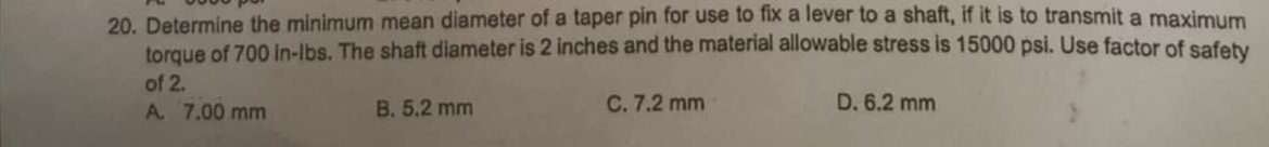 Determine the minimum mean diameter of a taper pin for use to fix a lever to a shaft, if it is to transmit a maximum
torque of 700 in-Ibs. The shaft diameter is 2 inches and the material allowable stress is 15000 psi. Use factor of safety
of 2.
A. 7.00 mm B. 5.2 mm C. 7.2 mm D. 6.2 mm