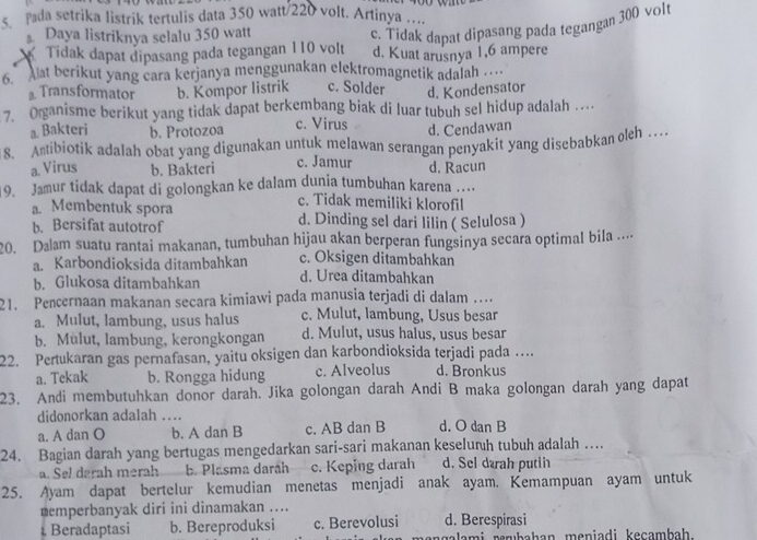 pada setrika listrik tertulis data 350 watt/220 volt. Artinya .....
Daya listriknya selalu 350 watt
c. Tidak dapat dipasang pada tegangan 300 volt
Tidak dapat dipasang pada tegangan 110 volt d. Kuat arusnya 1,6 ampere
6.  Aat berikut yang cara kerjanya menggunakan elektromagnetik adalah …
Transformator b. Kompor listrik c. Solder d. Kondensator
7. Organisme berikut yang tidak dapat berkembang biak di luar tubuh sel hidup adalah …
a Bakteri b. Protozoa c. Virus d. Cendawan
8. Antibiotik adalah obat yang digunakan untuk melawan serangan penyakit yang disebabkan oleh .
a. Virus b. Bakteri c. Jamur d. Racun
9. Jamur tidak dapat di golongkan ke dalam dunia tumbuhan karena ..
c. Tidak memiliki klorofil
a. Membentuk spora
b. Bersifat autotrof d. Dinding sel dari lilin ( Selulosa )
20. Dalam suatu rantai makanan, tumbuhan hijau akan berperan fungsinya secara optimal bila ...
a. Karbondioksida ditambahkan c. Oksigen ditambahkan
b. Glukosa ditambahkan d. Urea ditambahkan
21. Pencernaan makanan secara kimiawi pada manusia terjadi di dalam …
a. Mulut, lambung, usus halus c. Mulut, lambung, Usus besar
b. Mulut, lambung, kerongkongan d. Mulut, usus halus, usus besar
22. Pertukaran gas pernafasan, yaitu oksigen dan karbondioksida terjadi pada …
a. Tekak b. Rongga hidung c. Alveolus d. Bronkus
23. Andi membutuhkan donor darah. Jika golongan darah Andi B maka golongan darah yang dapat
didonorkan adalah ….
a. A dan O b. A dan B c. AB dan B d. O dan B
24. Bagian darah yang bertugas mengedarkan sari-sari makanan keselurh tubuh adalah …
a. Sel darah merah b. Plasma daráh c. Keping darah d. Sel dærah putih
25. Ayam dapat bertelur kemudian menetas menjadi anak ayam. Kemampuan ayam untuk
nemperbanyak diri ini dinamakan ....
Beradaptasi b. Bereproduksi c. Berevolusi d. Berespirasi
galami  perubah an meniadi keçam bah