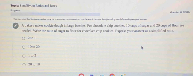 Topic: Simplifying Ratios and Rates
Progress:
Question ID: 879874
The movement of the progress bar may be uneven because questions can be worth more or less (including zero) depending on your answer.
A bakery mixes cookie dough in large batches. For chocolate chip cookies, 10 cups of sugar and 20 cups of flour are
needed. Write the ratio of sugar to flour for chocolate chip cookies. Express your answer as a simplified ratio.
2 to 1
10 to 20
1 to 2
20 to 10