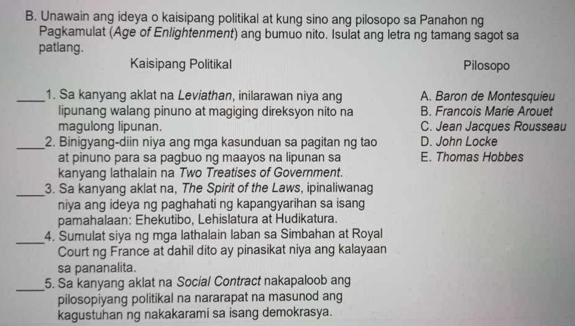 Unawain ang ideya o kaisipang politikal at kung sino ang pilosopo sa Panahon ng
Pagkamulat (Age of Enlightenment) ang bumuo nito. Isulat ang letra ng tamang sagot sa
patlang.
Kaisipang Politikal Pilosopo
_1. Sa kanyang aklat na Leviathan, inilarawan niya ang A. Baron de Montesquieu
lipunang walang pinuno at magiging direksyon nito na B. Francois Marie Arouet
magulong lipunan. C. Jean Jacques Rousseau
_2. Binigyang-diin niya ang mga kasunduan sa pagitan ng tao D. John Locke
at pinuno para sa pagbuo ng maayos na lipunan sa E. Thomas Hobbes
kanyang lathalain na Two Treatises of Government.
_3. Sa kanyang aklat na, The Spirit of the Laws, ipinaliwanag
niya ang ideya ng paghahati ng kapangyarihan sa isang
pamahalaan: Ehekutibo, Lehislatura at Hudikatura.
_4. Sumulat siya ng mga lathalain laban sa Simbahan at Royal
Court ng France at dahil dito ay pinasikat niya ang kalayaan
sa pananalita.
_5. Sa kanyang aklat na Social Contract nakapaloob ang
pilosopiyang politikal na nararapat na masunod ang
kagustuhan ng nakakarami sa isang demokrasya.