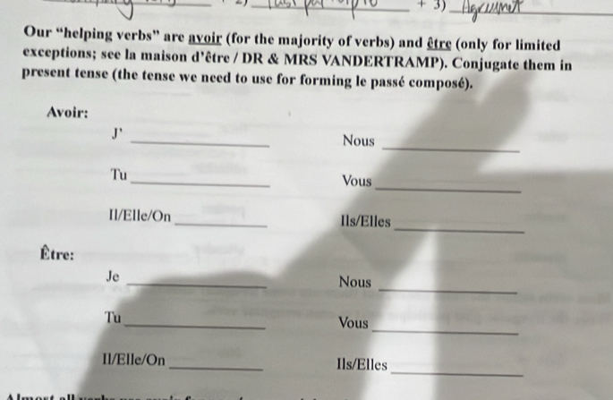 + 3)_ 
Our “helping verbs” are avoir (for the majority of verbs) and être (only for limited 
exceptions; see la maison d’être / DR & MRS VANDERTRAMP). Conjugate them in 
present tense (the tense we need to use for forming le passé composé). 
Avoir: 
_ 
J` _Nous 
_ 
_ 
Tu 
Vous 
_ 
Il/Elle/On_ Ils/Elles 
Être: 
_ 
_ 
Je 
Nous 
_ 
Tu_ Vous 
_ 
Il/Elle/On _Ils/Elles