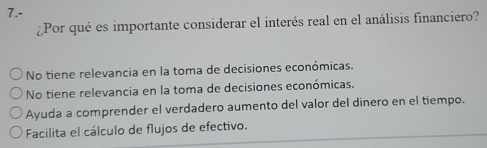 7.-
¿Por qué es importante considerar el interés real en el análisis financiero?
No tiene relevancia en la toma de decisiones económicas.
No tiene relevancia en la toma de decisiones económicas.
Ayuda a comprender el verdadero aumento del valor del dinero en el tiempo.
Facilita el cálculo de flujos de efectivo.