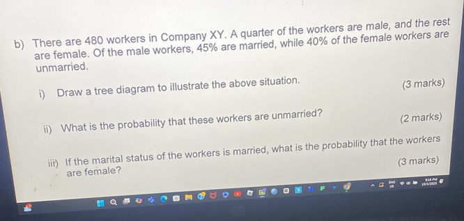 There are 480 workers in Company XY. A quarter of the workers are male, and the rest 
are female. Of the male workers, 45% are married, while 40% of the female workers are 
unmarried. 
i) Draw a tree diagram to illustrate the above situation. 
(3 marks) 
ii) What is the probability that these workers are unmarried? 
(2 marks) 
iii) If the marital status of the workers is married, what is the probability that the workers 
(3 marks) 
are female?