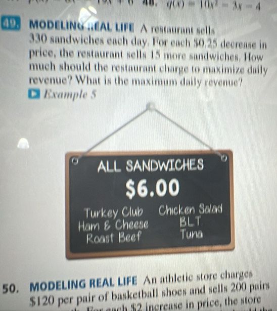 q(x)=10x^2-3x-4
9 MODELING REAL LIFE △ restaurant sells
330 sandwiches each day. For each $0.25 decrease in 
price, the restaurant sells 15 more sandwiches. How 
much should the restaurant charge to maximize daily 
revenue? What is the maximum daily revenue? 
D Example 5 
50. MODELING REAL LIFE An athletic store charges
$120 per pair of basketball shoes and sells 200 pairs 
r sach $2 increase in price, the store