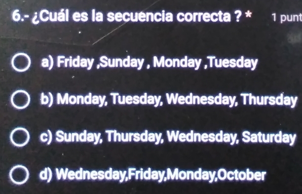 6.- ¿Cuál es la secuencia correcta ? * 1 punt
a) Friday ,Sunday , Monday ,Tuesday
b) Monday, Tuesday, Wednesday, Thursday
c) Sunday, Thursday, Wednesday, Saturday
d) Wednesday,Friday,Monday,October