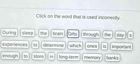 Click on the word that is used incorrectly. 
During sleep , the brain Gifts through the day s 
experiences to determine which ones is important 
enough to store in long-term memory banks