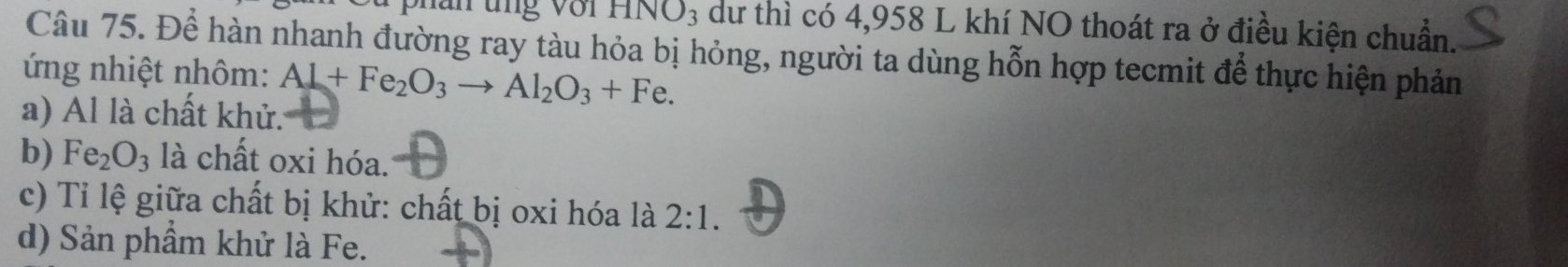 ăn tng với HNO3 dư thì có 4,958 L khí NO thoát ra ở điều kiện chuẩn.
Câu 75. Để hàn nhanh đường ray tàu hỏa bị hỏng, người ta dùng hỗn hợp tecmit để thực hiện phản
ứng nhiệt nhôm: Al+Fe_2O_3to Al_2O_3+Fe.
a) Al là chất khử.
b) Fe_2O_3 là chất oxi hóa.
c) Tỉ lệ giữa chất bị khử: chất bị oxi hóa là 2:1.
d) Sản phầm khử là Fe.