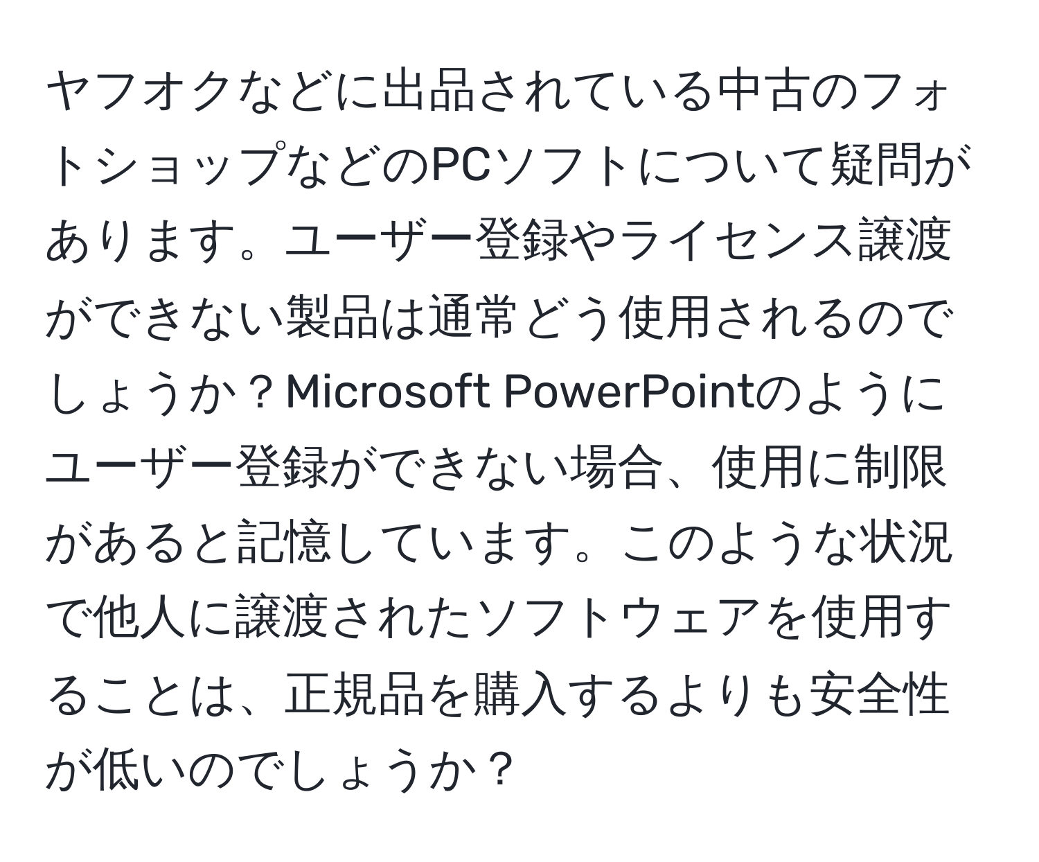 ヤフオクなどに出品されている中古のフォトショップなどのPCソフトについて疑問があります。ユーザー登録やライセンス譲渡ができない製品は通常どう使用されるのでしょうか？Microsoft PowerPointのようにユーザー登録ができない場合、使用に制限があると記憶しています。このような状況で他人に譲渡されたソフトウェアを使用することは、正規品を購入するよりも安全性が低いのでしょうか？