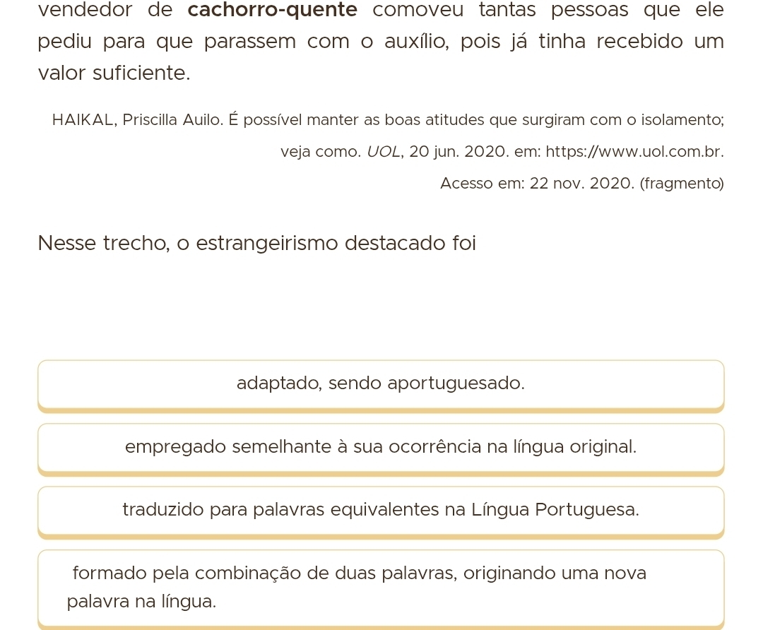 vendedor de cachorro-quente comoveu tantas pessoas que ele
pediu para que parassem com o auxílio, pois já tinha recebido um
valor suficiente.
HAIKAL, Priscilla Auilo. É possível manter as boas atitudes que surgiram com o isolamento;
veja como. UOL, 20 jun. 2020. em: https://www.uol.com.br.
Acesso em: 22 nov. 2020. (fragmento)
Nesse trecho, o estrangeirismo destacado foi
adaptado, sendo aportuguesado.
empregado semelhante à sua ocorrência na língua original.
traduzido para palavras equivalentes na Língua Portuguesa.
formado pela combinação de duas palavras, originando uma nova
palavra na língua.