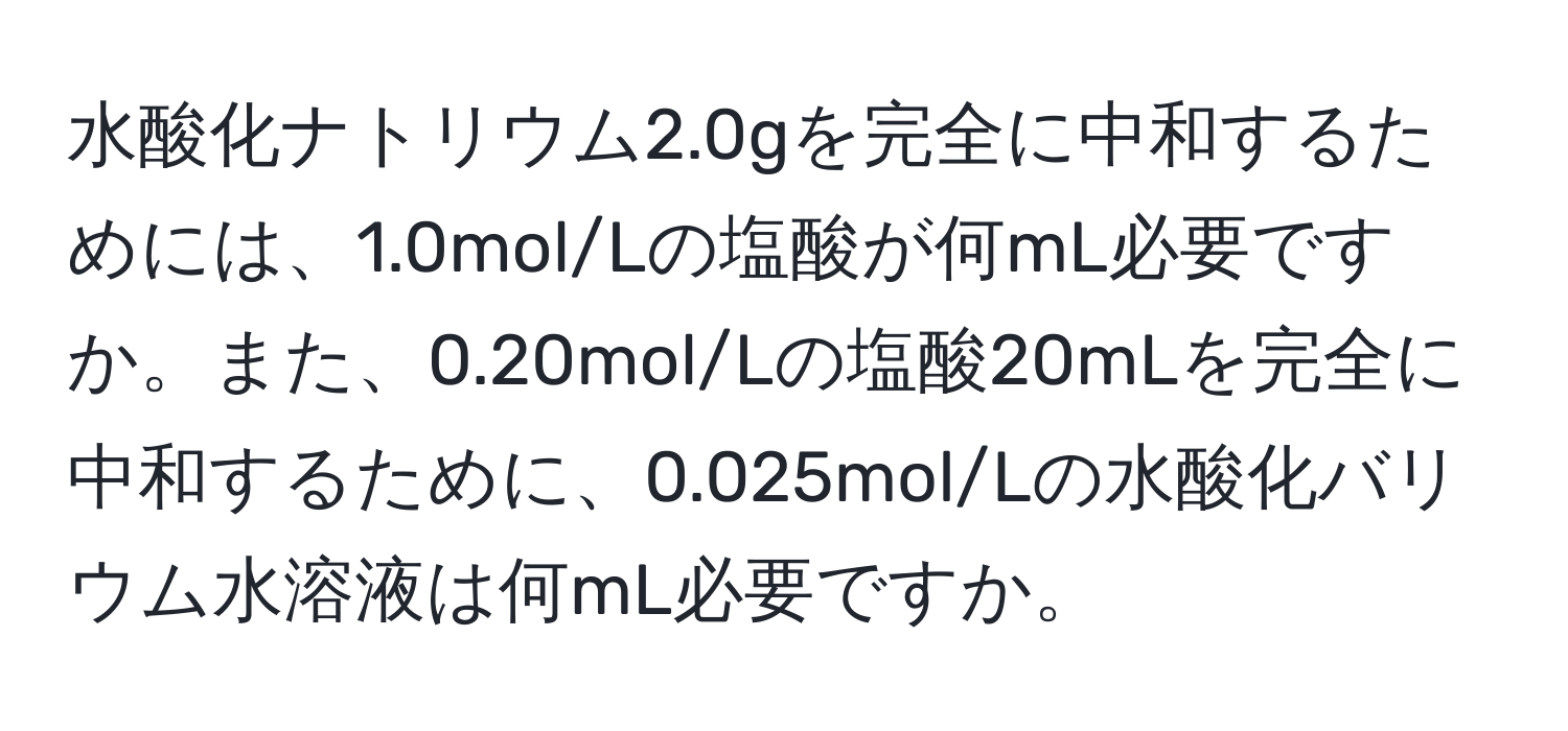 水酸化ナトリウム2.0gを完全に中和するためには、1.0mol/Lの塩酸が何mL必要ですか。また、0.20mol/Lの塩酸20mLを完全に中和するために、0.025mol/Lの水酸化バリウム水溶液は何mL必要ですか。